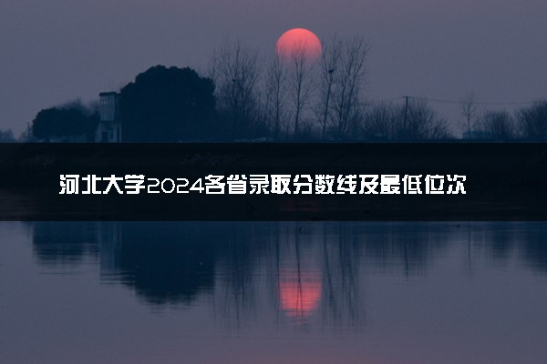 河北大学2024各省录取分数线及最低位次是多少