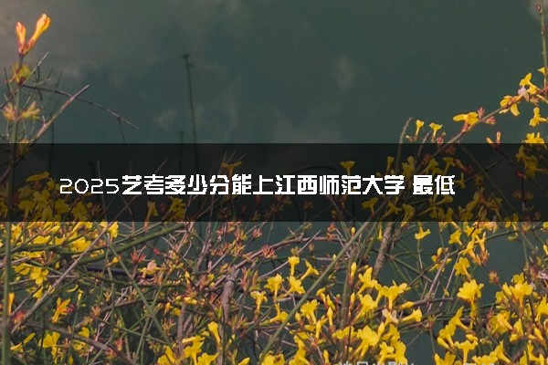 2025艺考多少分能上江西师范大学 最低分数线是多少