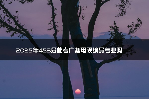 2025年458分能考广播电视编导专业吗 458分广播电视编导专业大学推荐