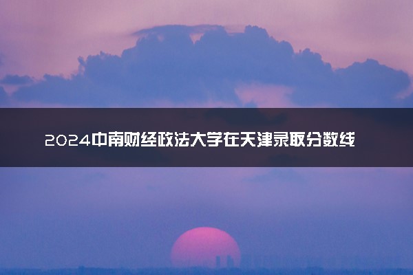 2024中南财经政法大学在天津录取分数线 各专业分数及位次