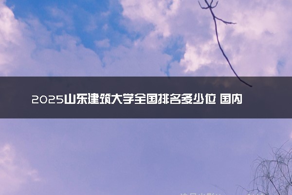 2025山东建筑大学全国排名多少位 国内第几名