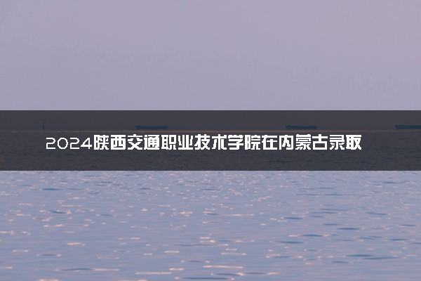 2024陕西交通职业技术学院在内蒙古录取分数线 各专业分数及位次