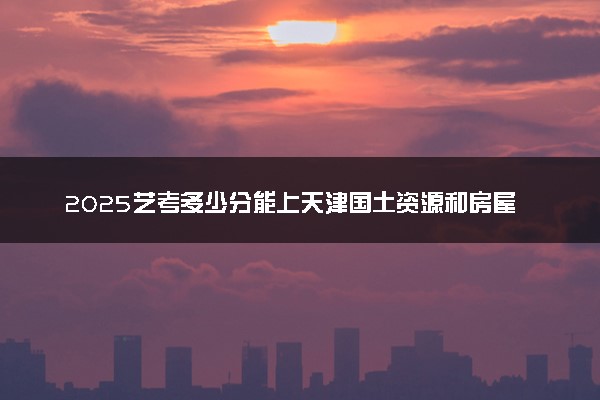 2025艺考多少分能上天津国土资源和房屋职业学院 最低分数线是多少