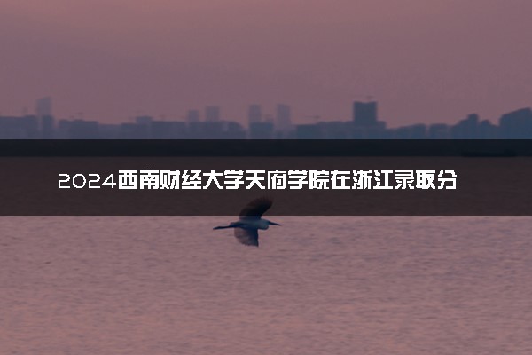 2024西南财经大学天府学院在浙江录取分数线 各专业分数及位次