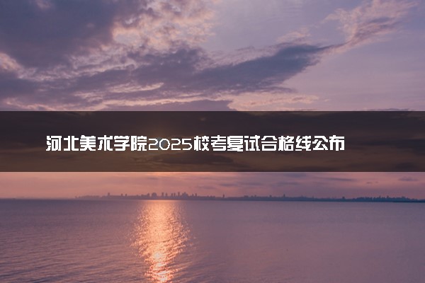 河北美术学院2025校考复试合格线公布 分数线是多少