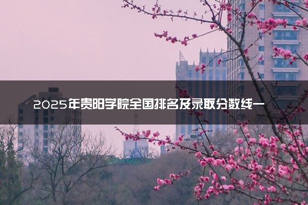 2025年贵阳学院全国排名及录取分数线一览表 多少分可以上