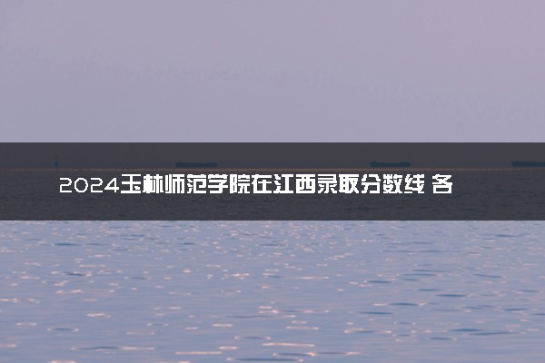 2024玉林师范学院在江西录取分数线 各专业分数及位次