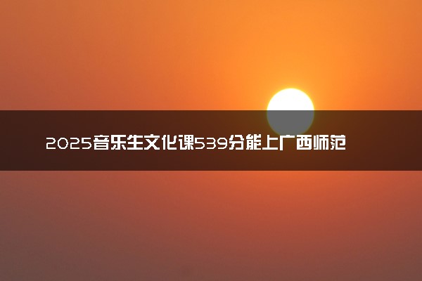 2025音乐生文化课539分能上广西师范大学吗