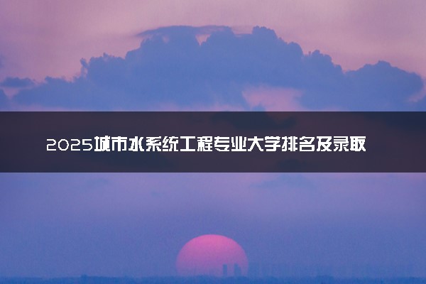 2025城市水系统工程专业大学排名及录取分数线