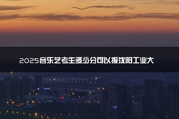 2025音乐艺考生多少分可以报沈阳工业大学