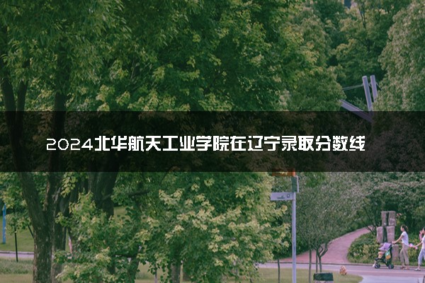 2024北华航天工业学院在辽宁录取分数线 各专业分数及位次