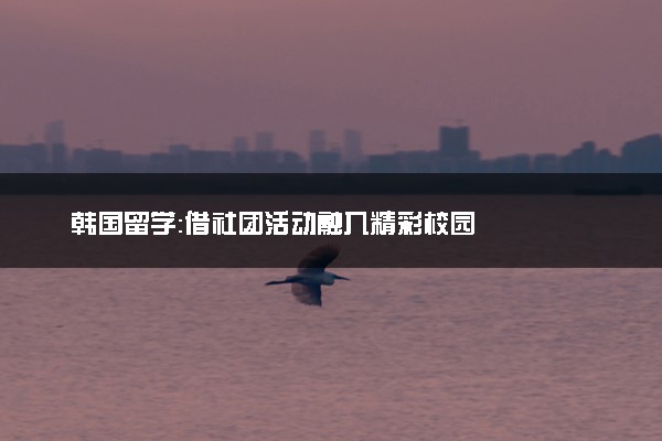 韩国留学：借社团活动融入精彩校园