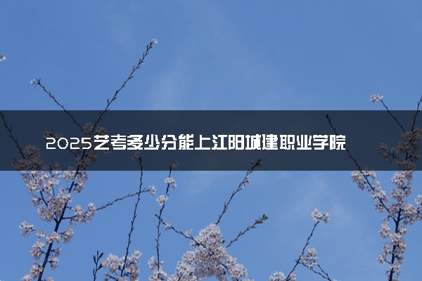 2025艺考多少分能上江阳城建职业学院 最低分数线是多少