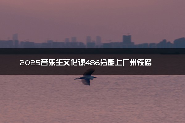 2025音乐生文化课486分能上广州铁路职业技术学院吗