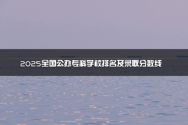 2025全国公办专科学校排名及录取分数线汇总