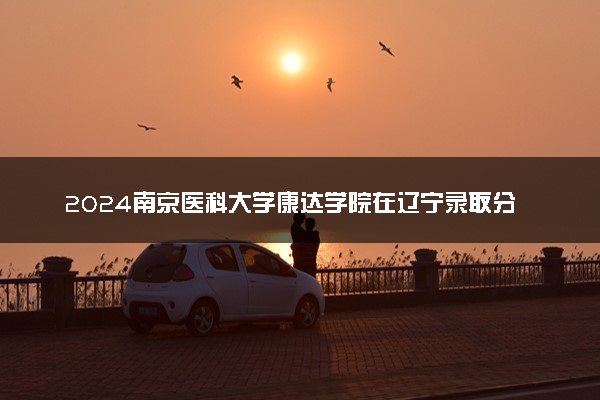 2024南京医科大学康达学院在辽宁录取分数线 各专业分数及位次