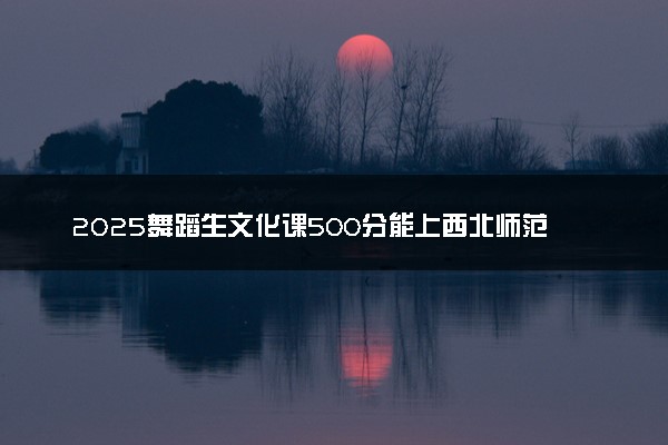 2025舞蹈生文化课500分能上西北师范大学吗