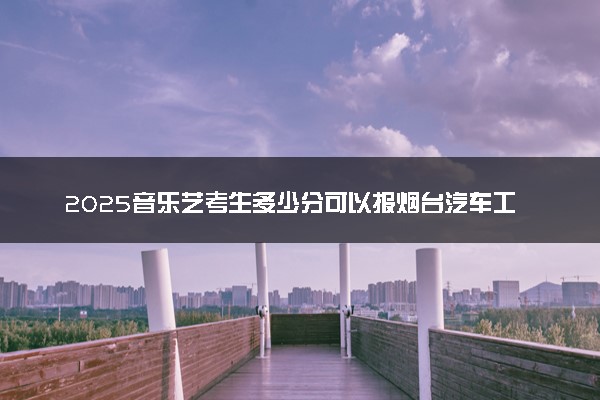 2025音乐艺考生多少分可以报烟台汽车工程职业学院