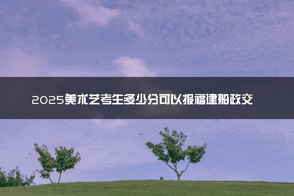 2025美术艺考生多少分可以报福建船政交通职业学院