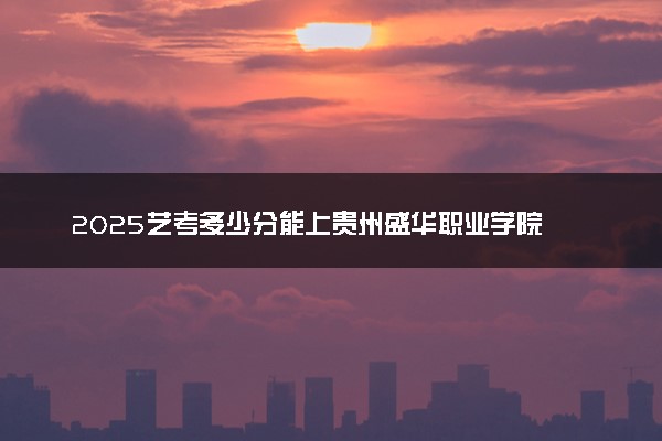 2025艺考多少分能上贵州盛华职业学院 最低分数线是多少