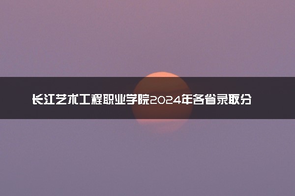 长江艺术工程职业学院2024年各省录取分数线 多少分能考上