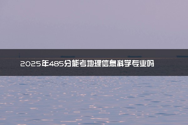 2025年485分能考地理信息科学专业吗 485分地理信息科学专业大学推荐