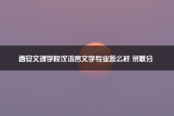 西安文理学院汉语言文学专业怎么样 录取分数线多少