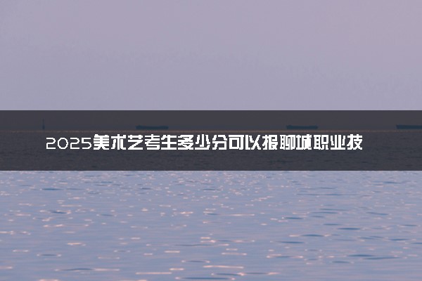 2025美术艺考生多少分可以报聊城职业技术学院