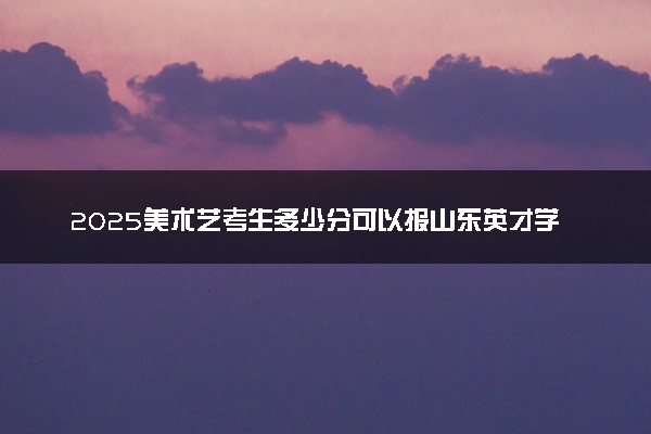 2025美术艺考生多少分可以报山东英才学院