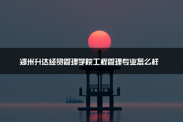 郑州升达经贸管理学院工程管理专业怎么样 录取分数线多少