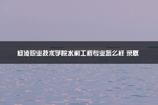 杨凌职业技术学院水利工程专业怎么样 录取分数线多少