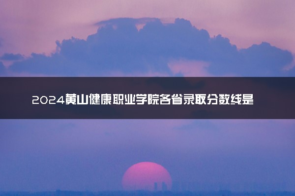 2024黄山健康职业学院各省录取分数线是多少 最低分及位次
