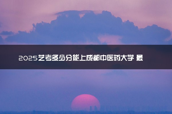 2025艺考多少分能上成都中医药大学 最低分数线是多少
