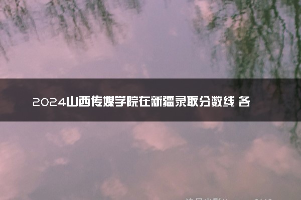 2024山西传媒学院在新疆录取分数线 各专业分数及位次