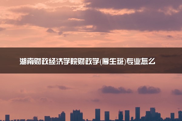 湖南财政经济学院财政学（厚生班）专业怎么样 录取分数线多少