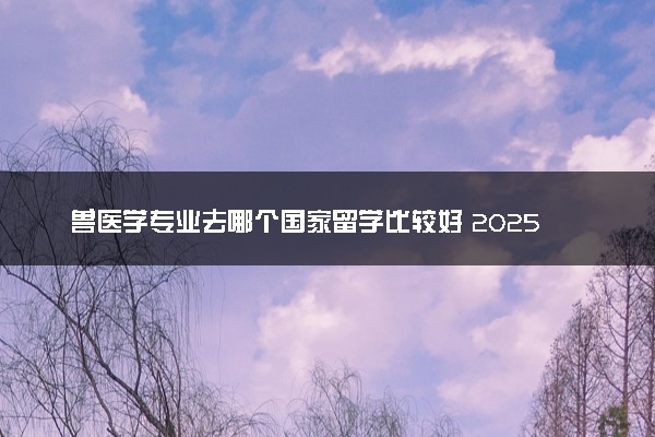 兽医学专业去哪个国家留学比较好 2025最新大学排名