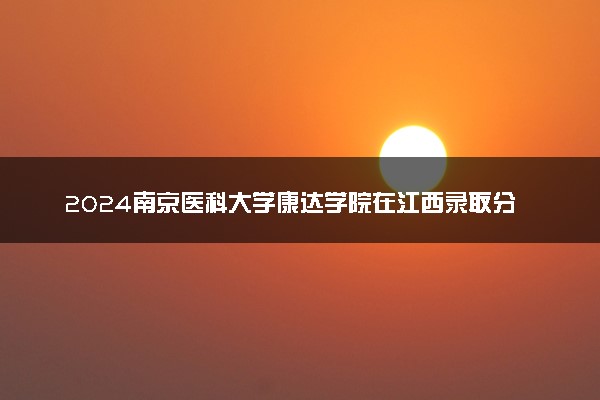2024南京医科大学康达学院在江西录取分数线 各专业分数及位次