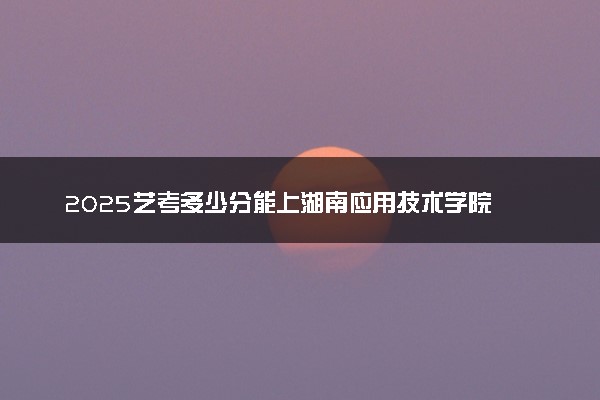 2025艺考多少分能上湖南应用技术学院 最低分数线是多少