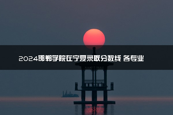 2024邯郸学院在宁夏录取分数线 各专业分数及位次