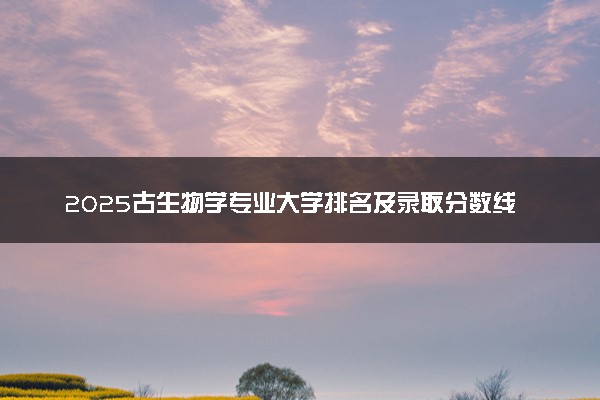 2025古生物学专业大学排名及录取分数线