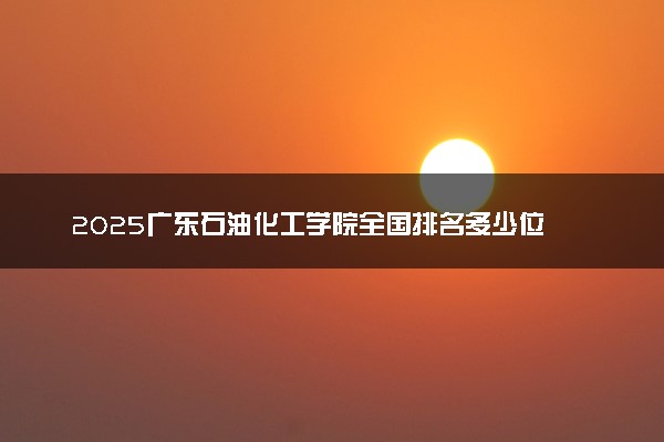 2025广东石油化工学院全国排名多少位 国内第几名