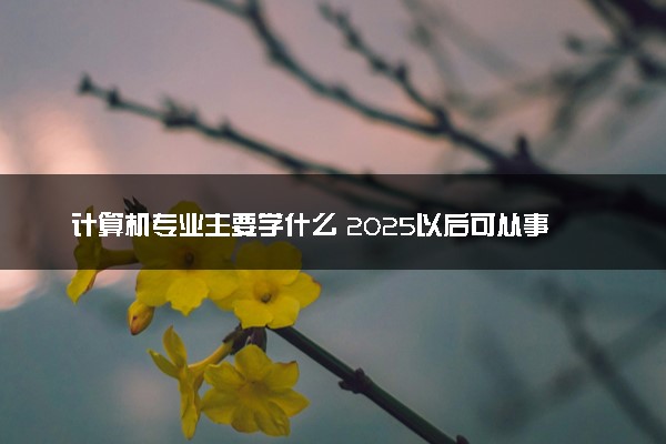 计算机专业主要学什么 2025以后可从事哪些工作