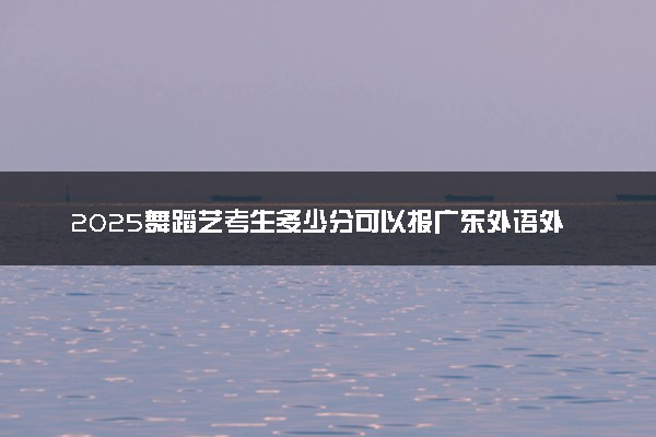 2025舞蹈艺考生多少分可以报广东外语外贸大学南国商学院