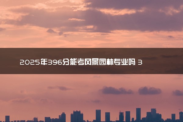 2025年396分能考风景园林专业吗 396分风景园林专业大学推荐