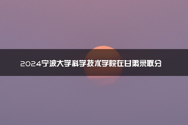 2024宁波大学科学技术学院在甘肃录取分数线 各专业分数及位次