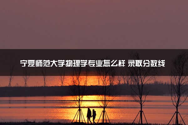 宁夏师范大学物理学专业怎么样 录取分数线多少