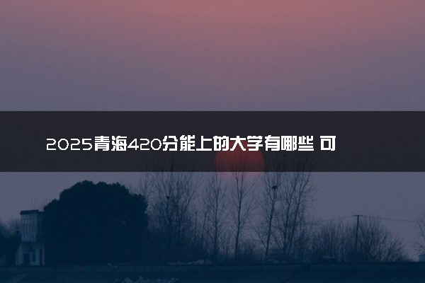 2025青海420分能上的大学有哪些 可以报考院校名单
