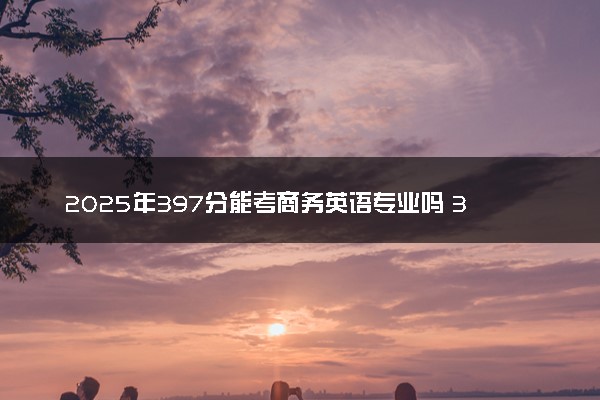 2025年397分能考商务英语专业吗 397分商务英语专业大学推荐