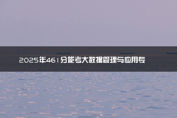2025年461分能考大数据管理与应用专业吗 461分大数据管理与应用专业大学推荐