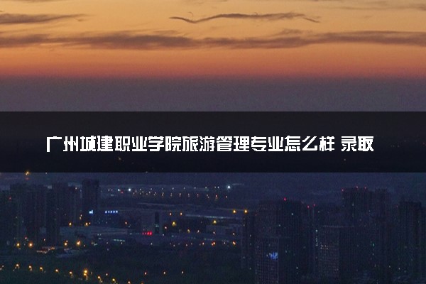 广州城建职业学院旅游管理专业怎么样 录取分数线多少